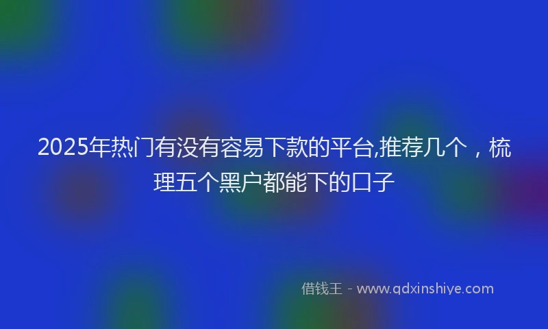 2025年热门有没有容易下款的平台,推荐几个，梳理五个黑户都能下的口子