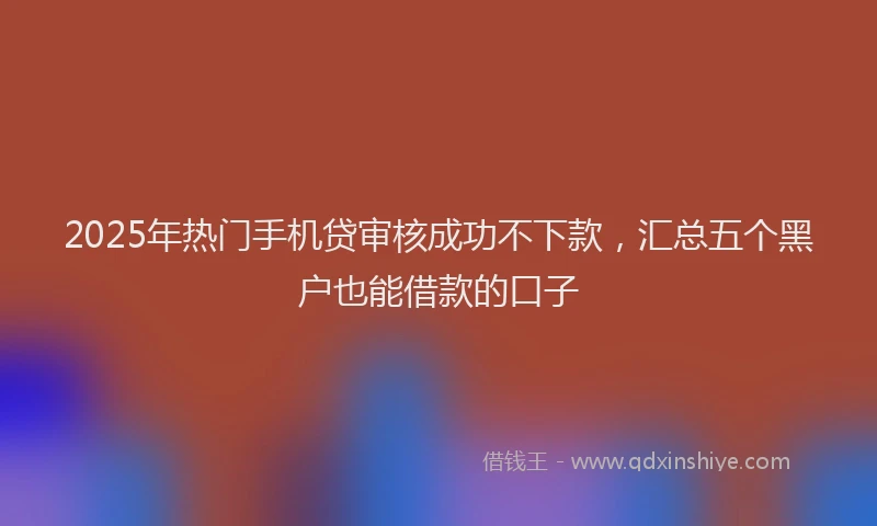 2025年热门手机贷审核成功不下款，汇总五个黑户也能借款的口子