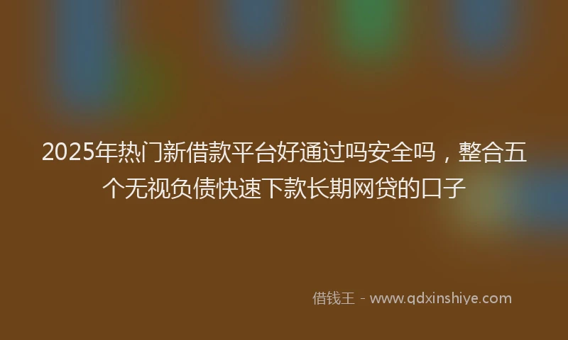 2025年热门新借款平台好通过吗安全吗，整合五个无视负债快速下款长期网贷的口子