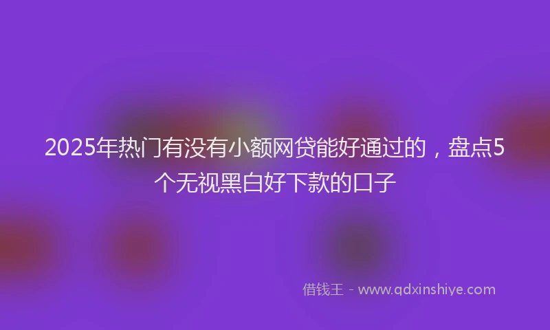 2025年热门有没有小额网贷能好通过的，盘点5个无视黑白好下款的口子