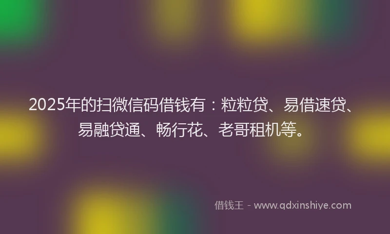 2025年的扫微信码借钱有：粒粒贷、易借速贷、易融贷通、畅行花、老哥租机等。