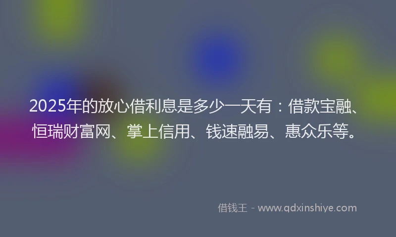 2025年的放心借利息是多少一天有：借款宝融、恒瑞财富网、掌上信用、钱速融易、惠众乐等。
