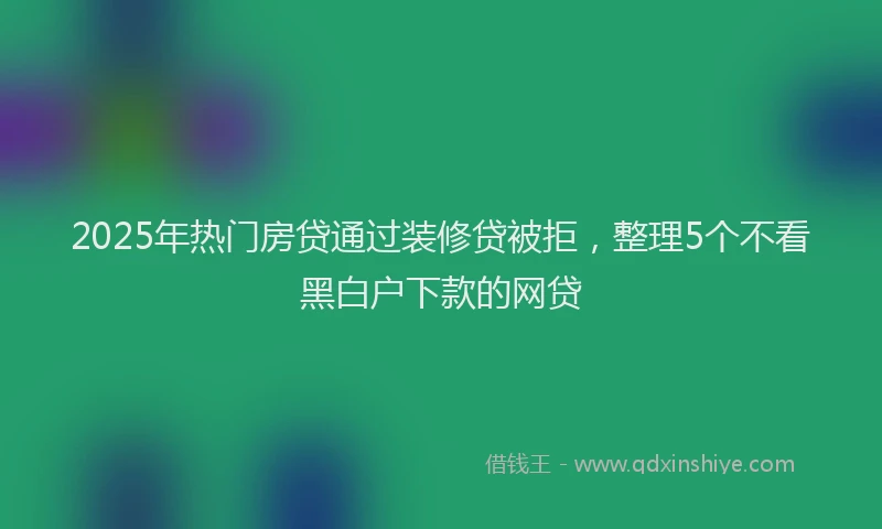 2025年热门房贷通过装修贷被拒，整理5个不看黑白户下款的网贷