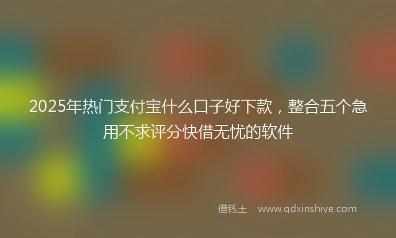 2025年热门支付宝什么口子好下款，整合五个急用不求评分快借无忧的软件