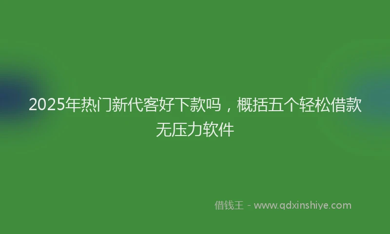 2025年热门新代客好下款吗，概括五个轻松借款无压力软件