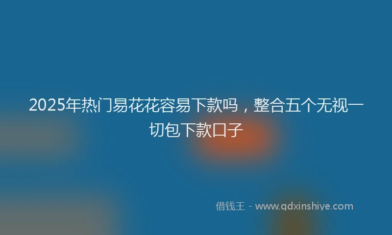 2025年热门易花花容易下款吗，整合五个无视一切包下款口子