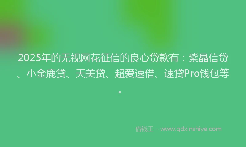 2025年的无视网花征信的良心贷款有：紫晶信贷、小金鹿贷、天美贷、超爱速借、速贷Pro钱包等。