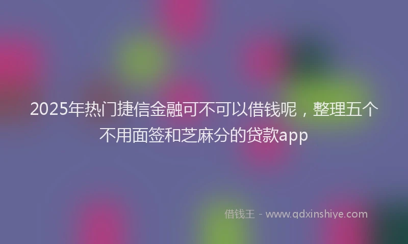 2025年热门捷信金融可不可以借钱呢，整理五个不用面签和芝麻分的贷款app