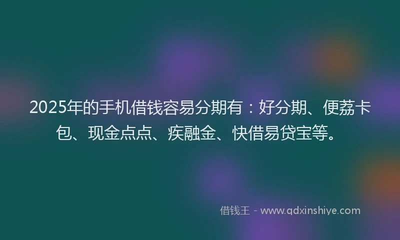 2025年的手机借钱容易分期有：好分期、便荔卡包、现金点点、疾融金、快借易贷宝等。