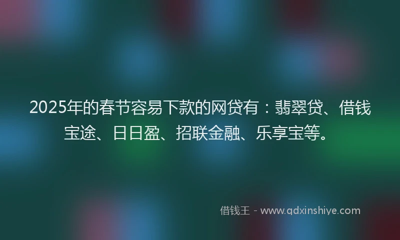 2025年的春节容易下款的网贷有：翡翠贷、借钱宝途、日日盈、招联金融、乐享宝等。