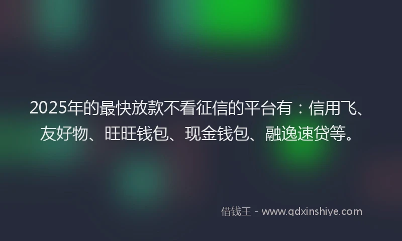 2025年的最快放款不看征信的平台有：信用飞、友好物、旺旺钱包、现金钱包、融逸速贷等。