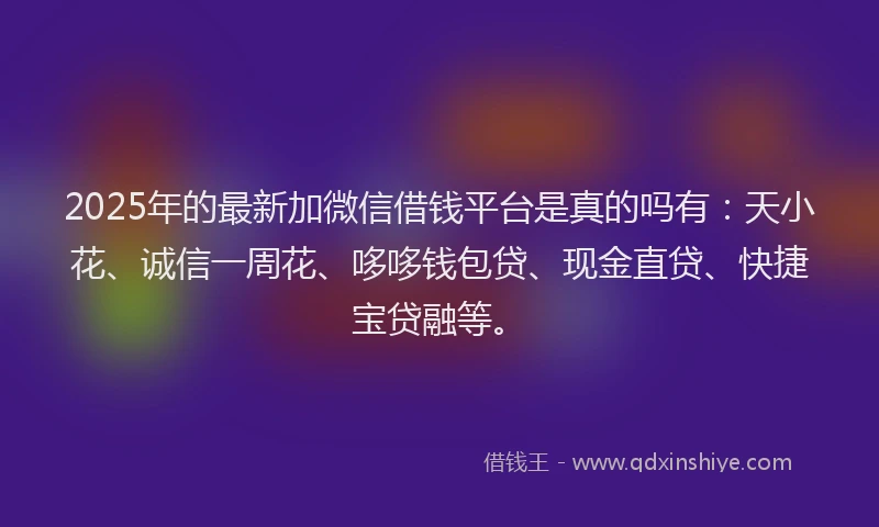 2025年的最新加微信借钱平台是真的吗有：天小花、诚信一周花、哆哆钱包贷、现金直贷、快捷宝贷融等。