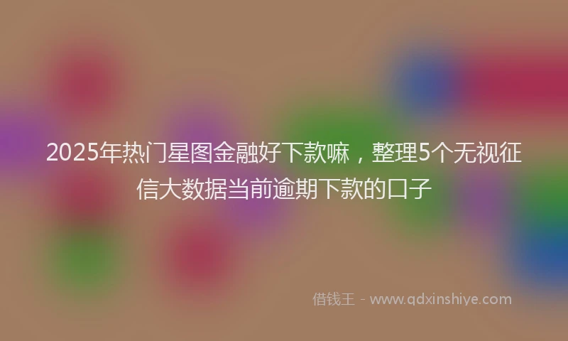 2025年热门星图金融好下款嘛，整理5个无视征信大数据当前逾期下款的口子