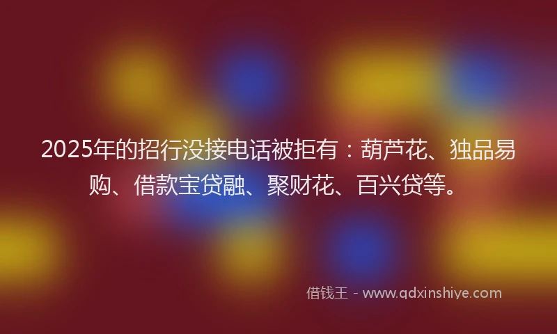 2025年的招行没接电话被拒有：葫芦花、独品易购、借款宝贷融、聚财花、百兴贷等。