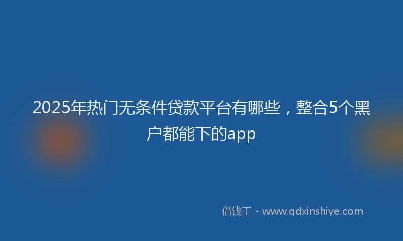 2025年热门无条件贷款平台有哪些，整合5个黑户都能下的app
