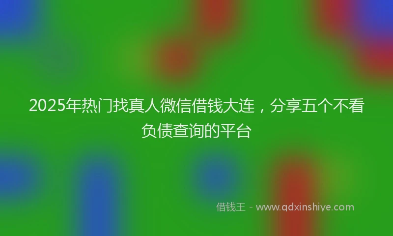 2025年热门找真人微信借钱大连，分享五个不看负债查询的平台