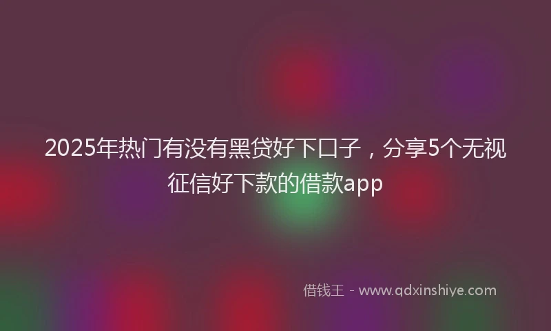 2025年热门有没有黑贷好下口子，分享5个无视征信好下款的借款app