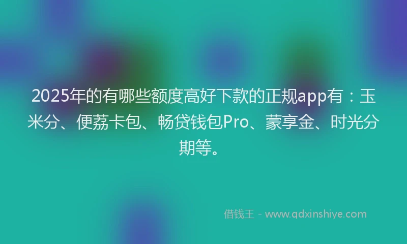 2025年的有哪些额度高好下款的正规app有：玉米分、便荔卡包、畅贷钱包Pro、蒙享金、时光分期等。