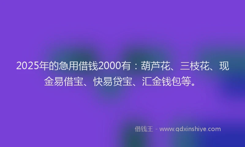 2025年的急用借钱2000有：葫芦花、三枝花、现金易借宝、快易贷宝、汇金钱包等。