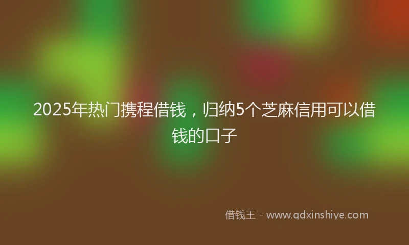 2025年热门携程借钱，归纳5个芝麻信用可以借钱的口子