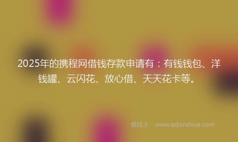 2025年的携程网借钱存款申请有：有钱钱包、洋钱罐、云闪花、放心借、天天花卡等。