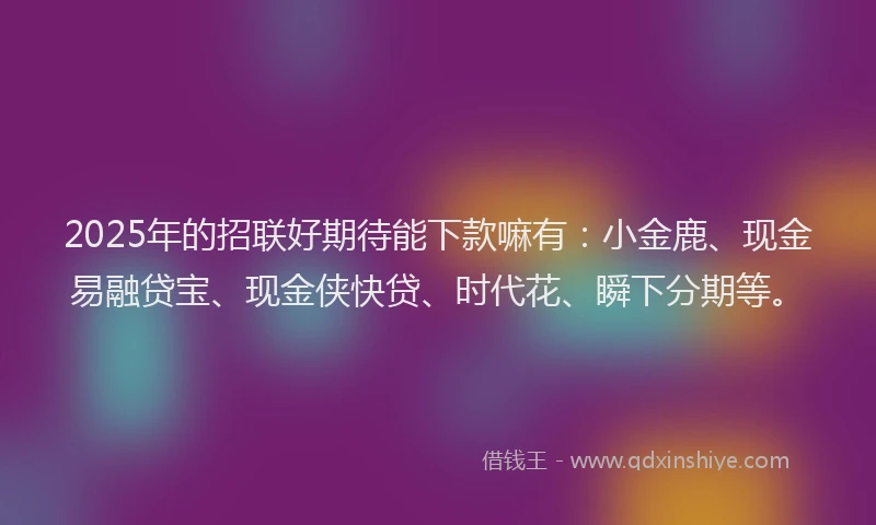 2025年的招联好期待能下款嘛有：小金鹿、现金易融贷宝、现金侠快贷、时代花、瞬下分期等。