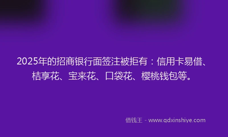 2025年的招商银行面签注被拒有：信用卡易借、桔享花、宝来花、口袋花、樱桃钱包等。
