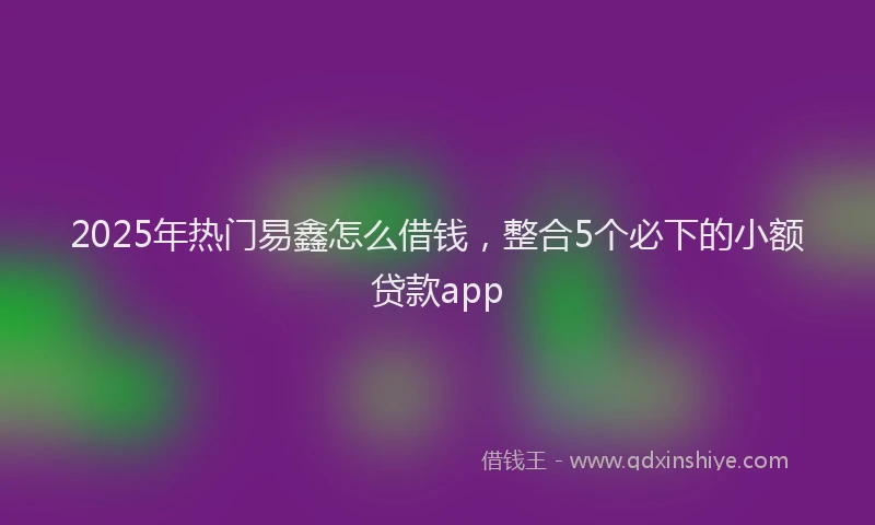 2025年热门易鑫怎么借钱，整合5个必下的小额贷款app