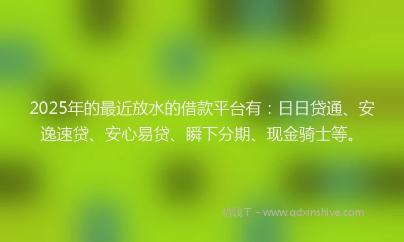 2025年的最近放水的借款平台有：日日贷通、安逸速贷、安心易贷、瞬下分期、现金骑士等。