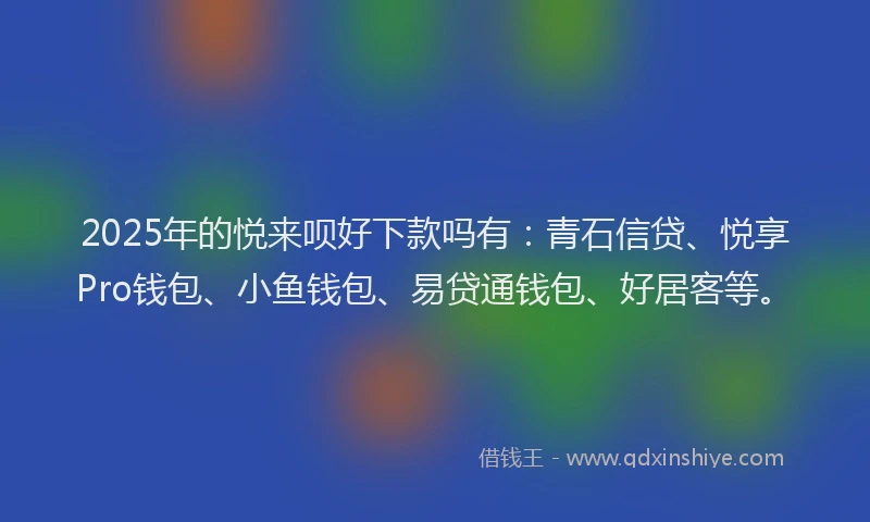 2025年的悦来呗好下款吗有：青石信贷、悦享Pro钱包、小鱼钱包、易贷通钱包、好居客等。