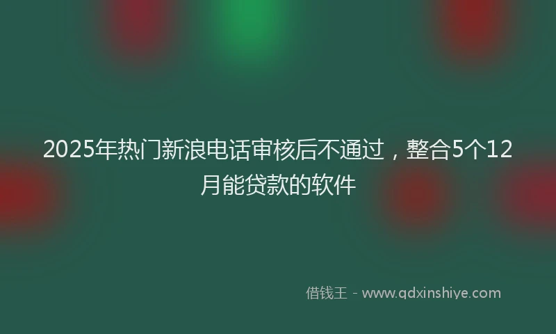 2025年热门新浪电话审核后不通过，整合5个12月能贷款的软件