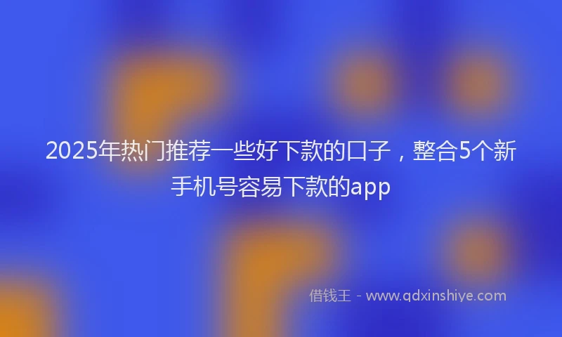 2025年热门推荐一些好下款的口子，整合5个新手机号容易下款的app