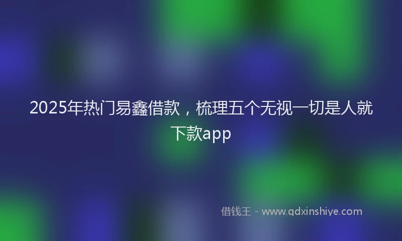 2025年热门易鑫借款，梳理五个无视一切是人就下款app