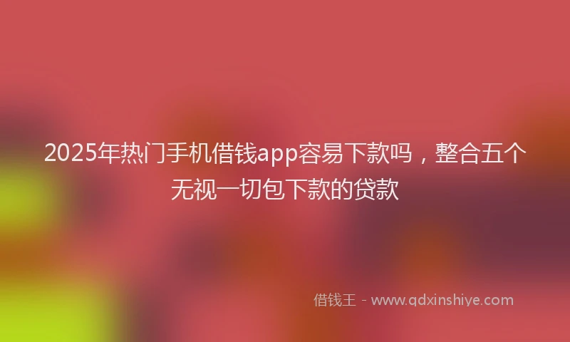 2025年热门手机借钱app容易下款吗，整合五个无视一切包下款的贷款