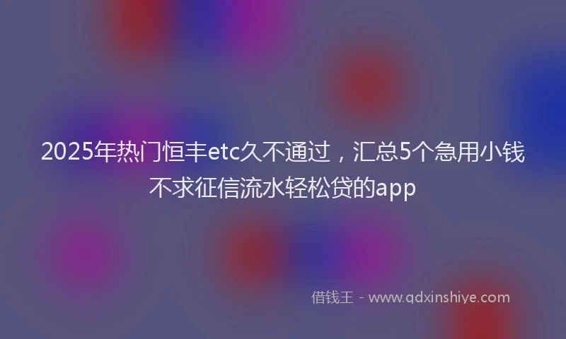 2025年热门恒丰etc久不通过，汇总5个急用小钱不求征信流水轻松贷的app