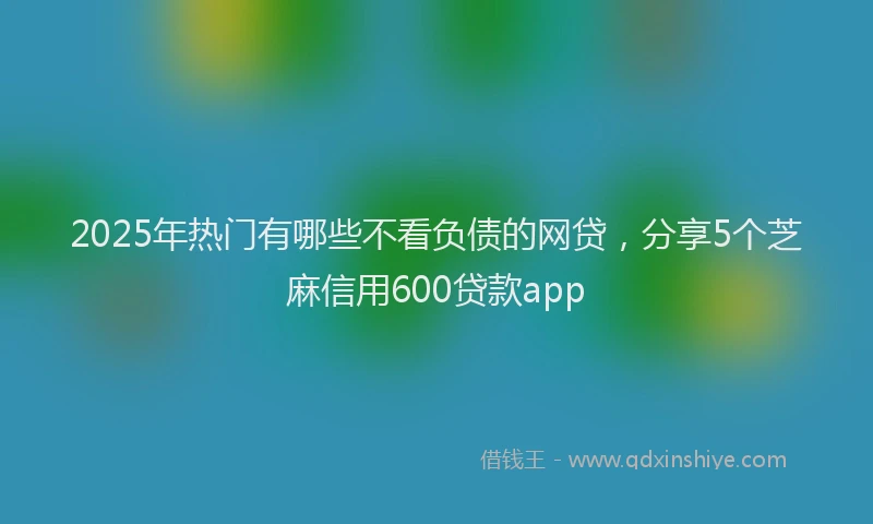 2025年热门有哪些不看负债的网贷，分享5个芝麻信用600贷款app