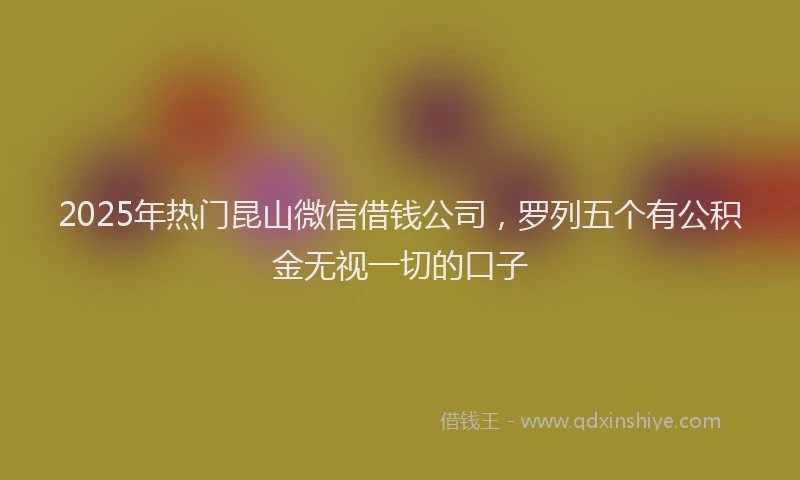 2025年热门昆山微信借钱公司，罗列五个有公积金无视一切的口子