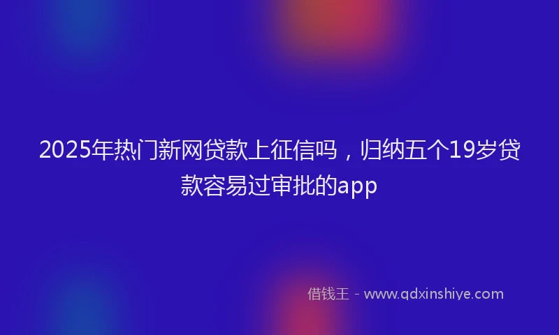 2025年热门新网贷款上征信吗，归纳五个19岁贷款容易过审批的app