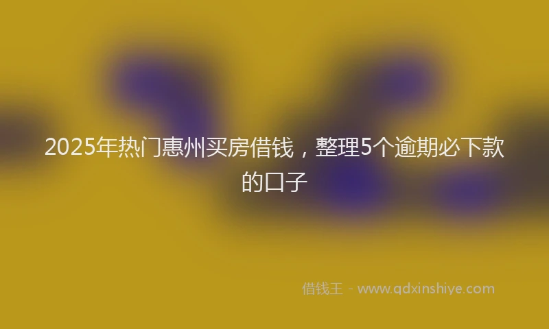 2025年热门惠州买房借钱，整理5个逾期必下款的口子