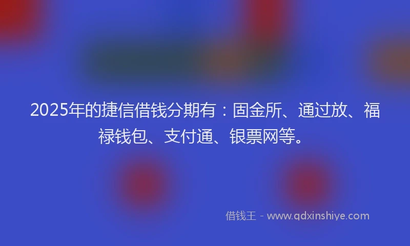 2025年的捷信借钱分期有：固金所、通过放、福禄钱包、支付通、银票网等。