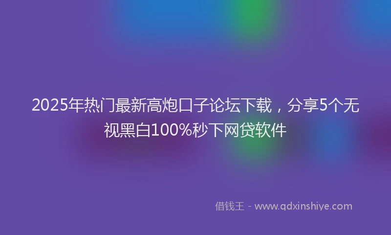 2025年热门最新高炮口子论坛下载，分享5个无视黑白100%秒下网贷软件