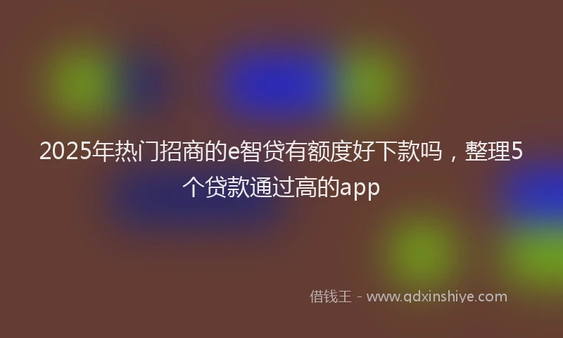 2025年热门招商的e智贷有额度好下款吗，整理5个贷款通过高的app