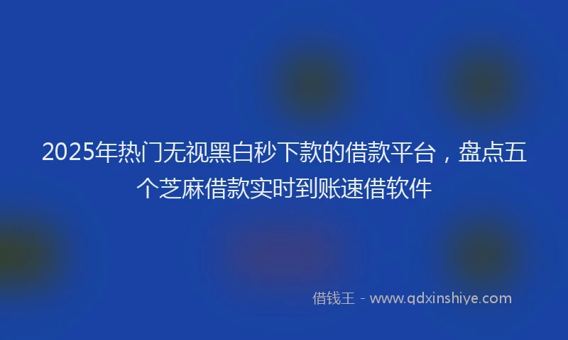2025年热门无视黑白秒下款的借款平台，盘点五个芝麻借款实时到账速借软件