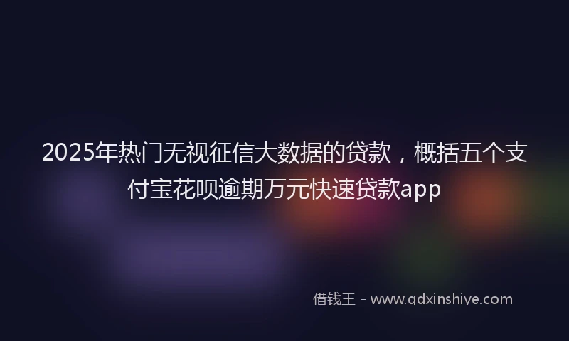 2025年热门无视征信大数据的贷款，概括五个支付宝花呗逾期万元快速贷款app