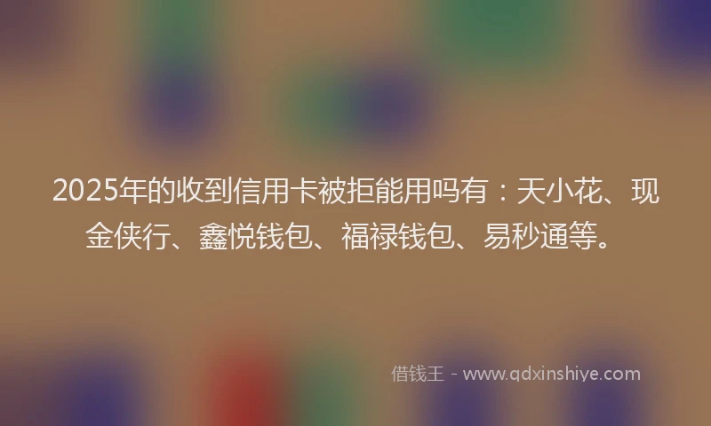 2025年的收到信用卡被拒能用吗有：天小花、现金侠行、鑫悦钱包、福禄钱包、易秒通等。