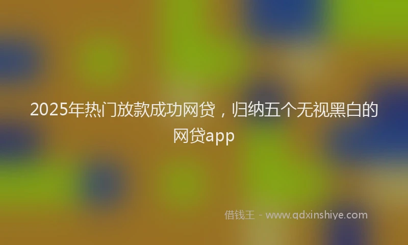 2025年热门放款成功网贷，归纳五个无视黑白的网贷app