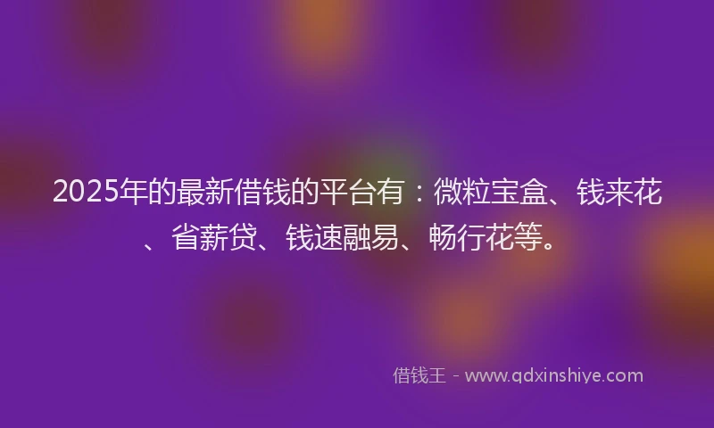 2025年的最新借钱的平台有：微粒宝盒、钱来花、省薪贷、钱速融易、畅行花等。