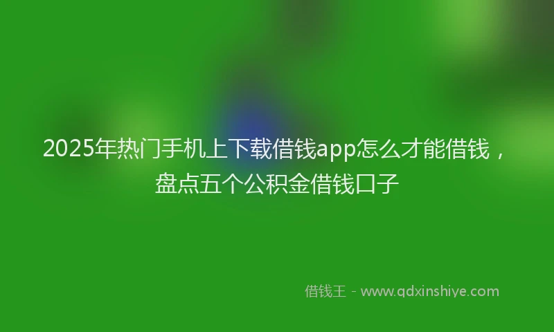 2025年热门手机上下载借钱app怎么才能借钱，盘点五个公积金借钱口子
