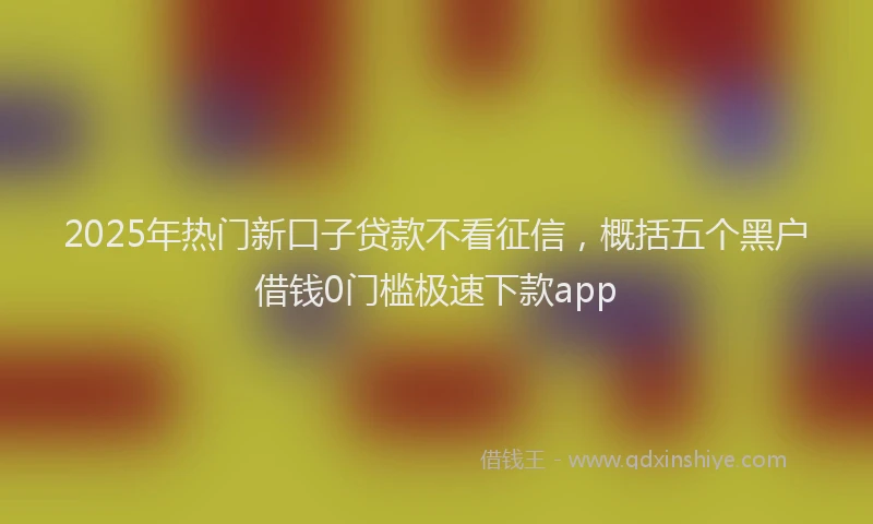 2025年热门新口子贷款不看征信，概括五个黑户借钱0门槛极速下款app