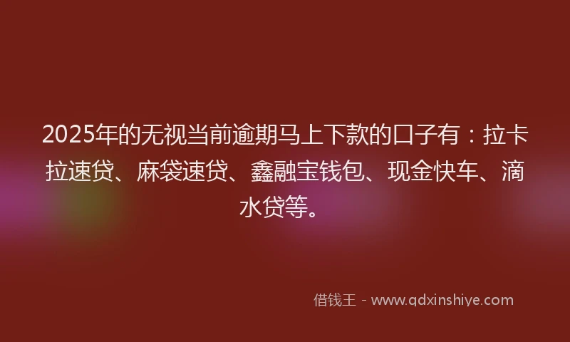 2025年的无视当前逾期马上下款的口子有：拉卡拉速贷、麻袋速贷、鑫融宝钱包、现金快车、滴水贷等。